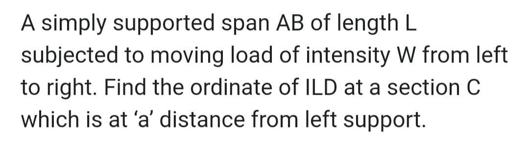 A simply supported span AB of length L
subjected to moving load of intensity W from left
to right. Find the ordinate of ILD at a section C
which is at 'a' distance from left support.
