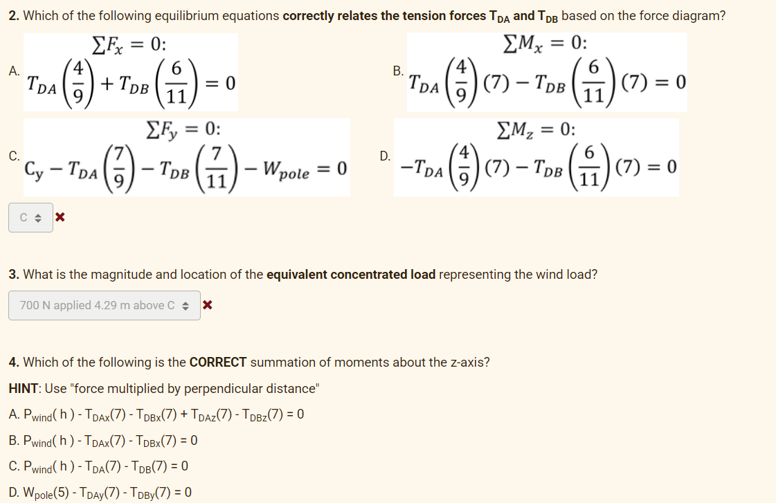 2. Which of the following equilibrium equations correctly relates the tension forces TDA and TDB based on the force diagram?
ΣFx = 0:
ΣMx = 0:
=
A.
6
B.
* Tax (+) + Too (11) = 0
TDA
=
TDB
*TOM () (7) - ToB (1) (7) - 0
TDA
ΣF₂ =
= 0:
ΣΜΖ =
= 0:
D.
4
6
(²)
(7) - TDB
Cy - TDA
(77)-
Wpole = 0
D-Tas (+) (7) - Tau (1) (7) = 0
TDB
C + X
3. What is the magnitude and location of the equivalent concentrated load representing the wind load?
700 N applied 4.29 m above C + X
4. Which of the following is the CORRECT summation of moments about the z-axis?
HINT: Use "force multiplied by perpendicular distance"
A. Pwind(h) - TDAX(7) - TDBX(7) + TDAZ(7) - TDBZ(7) = 0
B. Pwind(h) - TDAX(7) - TDBX(7) = 0
C. Pwind(h) - TDA(7) - TDB(7) = 0
D. Wpole (5) - TDAY (7) - TDBY(7) = 0