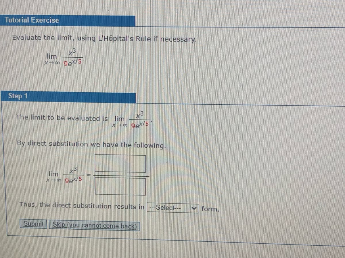 Tutorial Exercise
Evaluate the limit, using L'Hôpital's Rule if necessary.
lim
Step 1
The limit to be evaluated is lim
By direct substitution we have the following.
lim
Thus, the direct substitution results in ---Select--
form.
Submit
Skip (you cannot come back)
