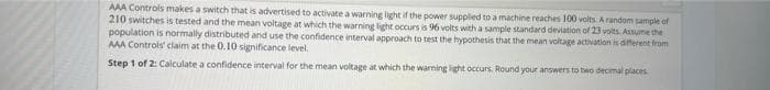 AAA Controls makes a switch that is advertised to activate a warning light if the power supplied to a machine reaches 100 volts. A random sample of
210 switches is tested and the mean voltage at which the warning light occurs is 96 volts with a sample standard deviation of 23 volts. Assume the
population is normally distributed and use the confidence interval approach to test the hypothesis that the mean voltage activation is different from
AAA Controls claim at the 0.10 significance level.
Step 1 of 2: Calculate a confidence interval for the mean voltage at which the warning light occurs. Round your answers to two decimal places