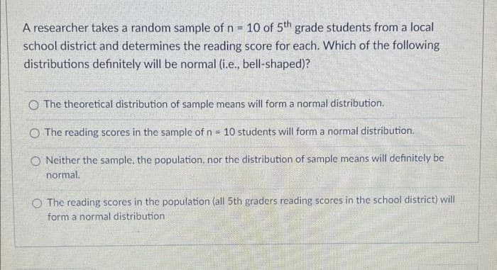 A researcher takes a random sample of n = 10 of 5th grade students from a local
school district and determines the reading score for each. Which of the following
distributions definitely will be normal (i.e., bell-shaped)?
O The theoretical distribution of sample means will form a normal distribution.
The reading scores in the sample of n = 10 students will form a normal distribution.
ONeither the sample, the population, nor the distribution of sample means will definitely be
normal.
O The reading scores in the population (all 5th graders reading scores in the school district) will
form a normal distribution