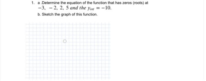 1. a.Determine the equation of the function that has zeros (roots) at
-3, -2, 2, 5 and the yint = -10.
b. Sketch the graph of this function.
O