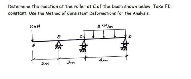 Determine the reaction at the roller at C of the beam shown below. Take EI=
constant. Use the Method of Consistent Deformations for the Analysis.
JOKN
8 KN/m
D
A
4m
2m
3m
