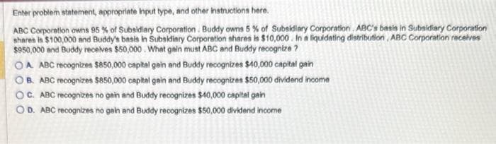 Enter problem statement, appropriate Input type, and other instructions here.
ABC Corporation owns 95 % of Subsidiary Corporation. Buddy owns 5% of Subsidiary Corporation ABC's basis in Subsidiary Corporation
shares is $100,000 and Buddy's basis in Subsidiary Corporation shares is $10,000. In a liquidating distribution, ABC Corporation receives
$950,000 and Buddy receives $50,000. What gain must ABC and Buddy recognize?
OA ABC recognizes $850,000 capital gain and Buddy recognizes $40,000 capital gain
OB. ABC recognizes $850,000 capital gain and Buddy recognizes $50,000 dividend income
OC. ABC recognizes no gain and Buddy recognizes $40,000 capital gain
OD. ABC recognizes no gain and Buddy recognizes $50,000 dividend income