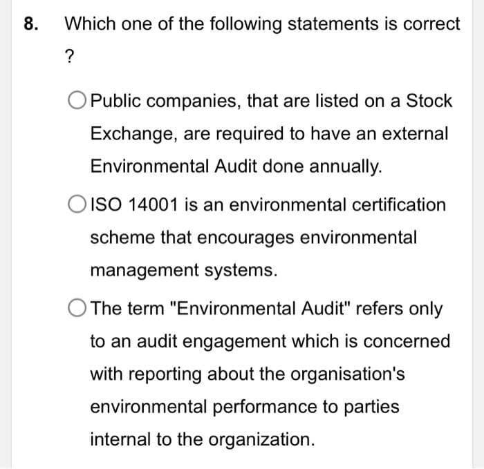 8.
Which one of the following statements is correct
?
Public companies, that are listed on a Stock
Exchange, are required to have an external
Environmental Audit done annually.
O ISO 14001 is an environmental certification
scheme that encourages environmental
management systems.
The term "Environmental Audit" refers only
to an audit engagement which is concerned
with reporting about the organisation's
environmental performance to parties
internal to the organization.