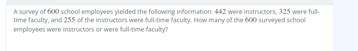 A survey of 600 school employees yielded the following information: 442 were instructors, 325 were full-
time faculty, and 255 of the instructors were full-time faculty. How many of the 600 surveyed school
employees were instructors or were full-time faculty?