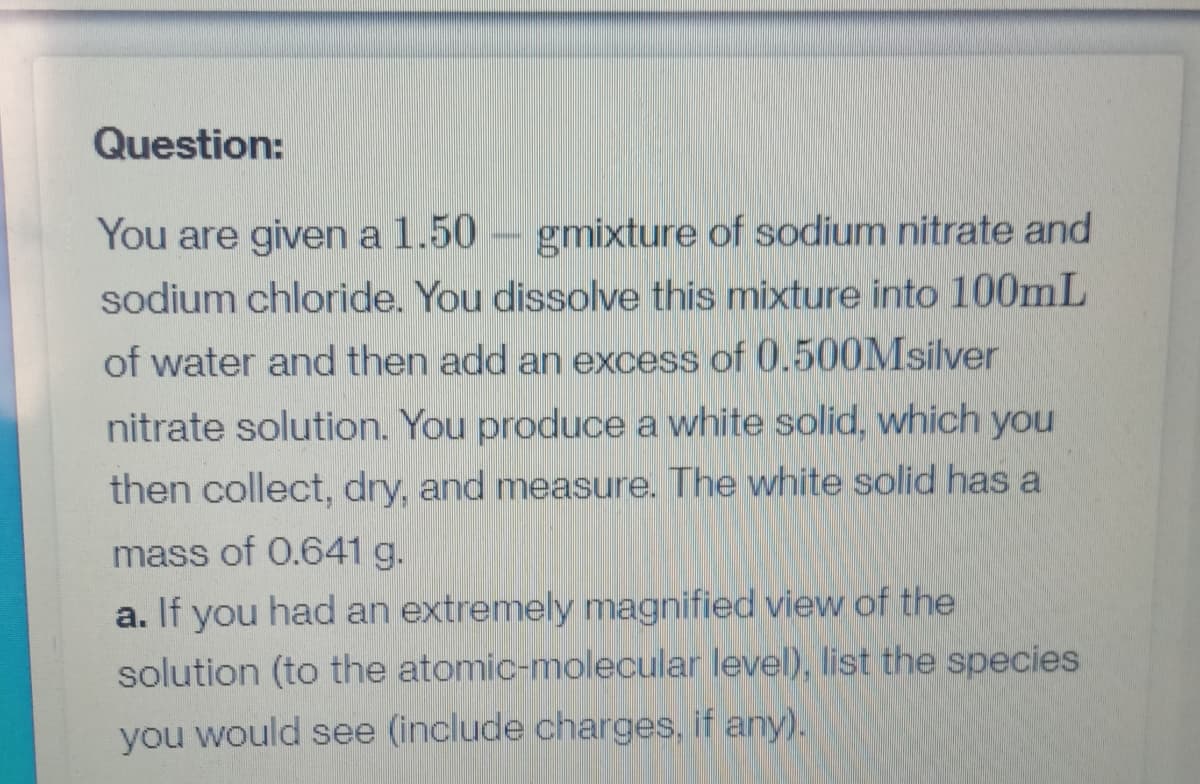 Question:
You are given a 1.50
gmixture of sodium nitrate and
sodium chloride. You dissolve this mixture into 100mL
of water and then add an excess of 0.500Msilver
nitrate solution. You produce a white solid, which you
then collect, dry, and measure. The white solid has a
mass of 0.641 g.
a. If you had an extremely magnified view of the
solution (to the atomic-molecular level), list the species
you would see (include charges, if any).
PHONE