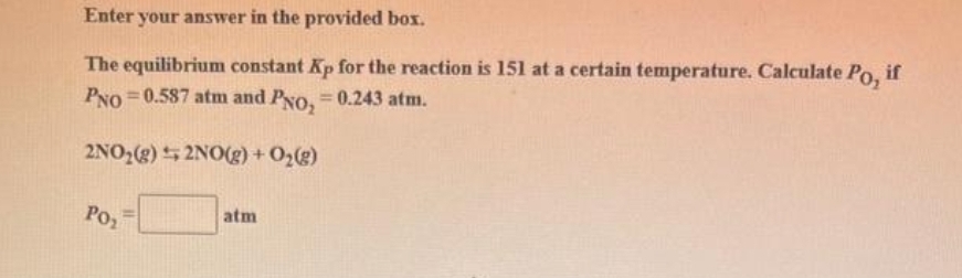 Enter your answer in the provided box.
The equilibrium constant Kp for the reaction is 151 at a certain temperature. Calculate Po, if
PNO=0.587 atm and PNO₂ = 0.243 atm.
2NO₂(g) + 2NO(g) + O₂(g)
PO₂
atm