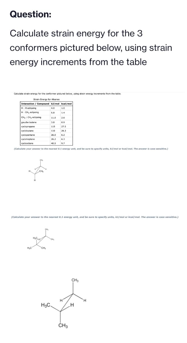 Question:
Calculate strain energy for the 3
conformers pictured below, using strain
energy increments from the table
Calculate strain energy for the conformer pictured below, using strain energy increments from the table.
Strain Energy for Alkanes
Interaction / Compound kJ/mol kcal/mol
H:Hedipsing
4.0
H: CH₂ eclipsing
5.8
CH3 CH3 eclipsing
gauche butane
cyclopropane
cyclobutane
cyclopentane
cycloheptane
cyclooctane
H
H₂C
CH₂
110
26.0 6.2
26.2
6.3
40.5 9.7
(Calculate your answer to the nearest 0.1 energy unit, and be sure to specify units, kJ/mol or kcal/mol. The answer is case sensitive.)
H₂CH₂C
11.0
CH₂
3.8
115
H3C
(Calculate your answer to the nearest 0.1 energy unit, and be sure to specify units, kJ/mol or kcal/mol. The answer is case sensitive.)
1.0
1.4
2.6
CH₂
0.9
27.5
26.3
CH3
CH₂
.H