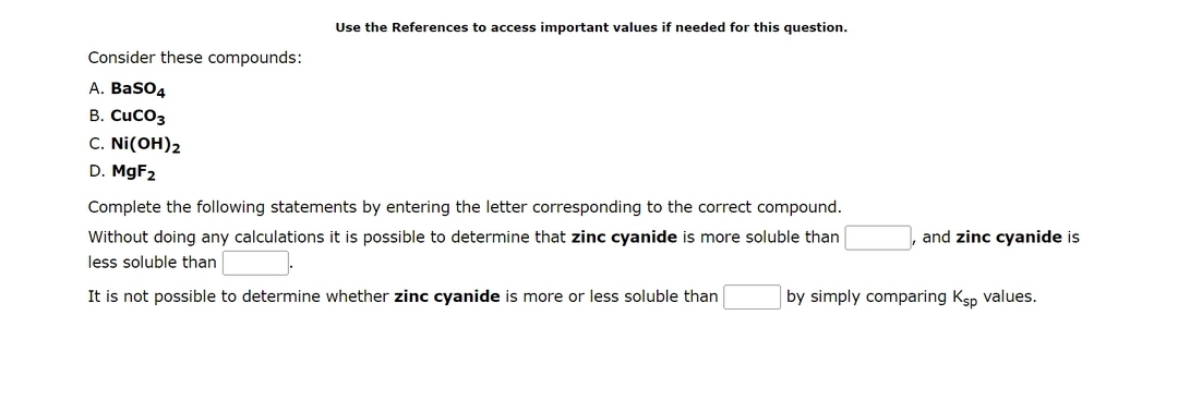 Consider these compounds:
A. BaSO4
B. CUCO3
C. Ni(OH)2
D. MgF2
Use the References to access important values if needed for this question.
Complete the following statements by entering the letter corresponding to the correct compound.
Without doing any calculations it is possible to determine that zinc cyanide is more soluble than
less soluble than
It is not possible to determine whether zinc cyanide is more or less soluble than
and zinc cyanide is
by simply comparing Ksp values.