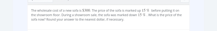 The wholesale cost of a new sofa is $300. The price of the sofa is marked up 15% before putting it on
the showroom floor. During a showroom sale, the sofa was marked down 15 %. What is the price of the
sofa now? Round your answer to the nearest dollar, if necessary.