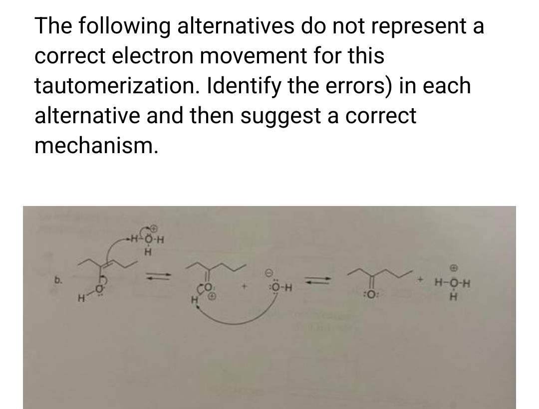 The following alternatives do not represent a
correct electron movement for this
Identify the errors) in each
tautomerization.
alternative and then suggest a correct
mechanism.
Ö-H
Ö-HV
T
:0:
+ H-O-H
H