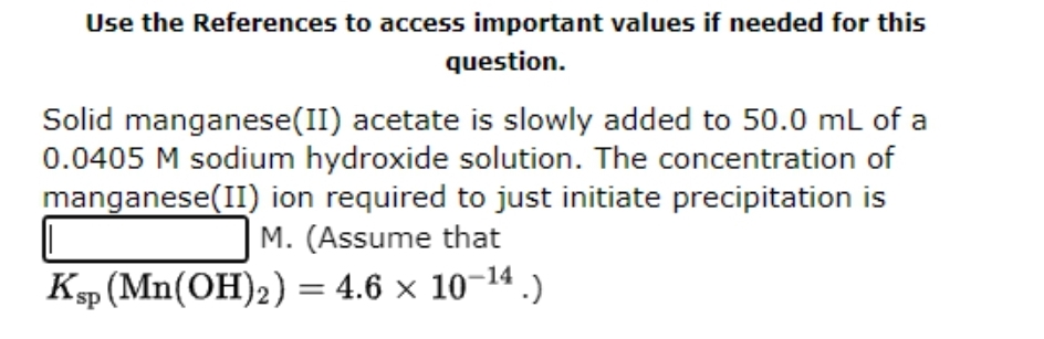 Use the References to access important values if needed for this
question.
Solid manganese(II) acetate is slowly added to 50.0 mL of a
0.0405 M sodium hydroxide solution. The concentration of
manganese(II) ion required to just initiate precipitation is
M. (Assume that
Ksp (Mn(OH)2) = 4.6 × 10-¹4 .)