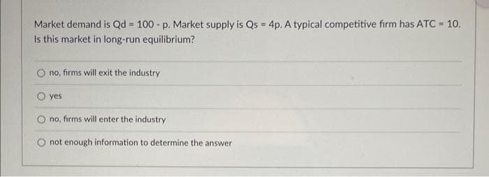 Market demand is Qd = 100 - p. Market supply is Qs = 4p. A typical competitive firm has ATC = 10.
Is this market in long-run equilibrium?
%3D
no, firms will exit the industry
yes
no, firms will enter the industry
O not enough information to determine the answer
