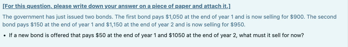 [For this question, please write down your answer on a piece of paper and attach it.]
The government has just issued two bonds. The first bond pays $1,050 at the end of year 1 and is now selling for $900. The second
bond pays $150 at the end of year 1 and $1,150 at the end of year 2 and is now selling for $950.
• If a new bond is offered that pays $50 at the end of year 1 and $1050 at the end of year 2, what must it sell for now?
