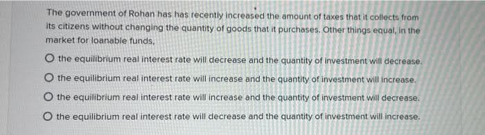 The government of Rohan has has recently increased the amount of taxes that it collects from
its citizens without changing the quantity of goods that it purchases. Other things equal, in the
market for loanable funds,
O the equilibrium real interest rate will decrease and the quantity of investment will decrease.
O the equilibrium real interest rate will increase and the quantity of investment will increase.
O the equilibrium real interest rate will increase and the quantity of investment will decrease.
O the equilibrium real interest rate will decrease and the quantity of investment will increase.
