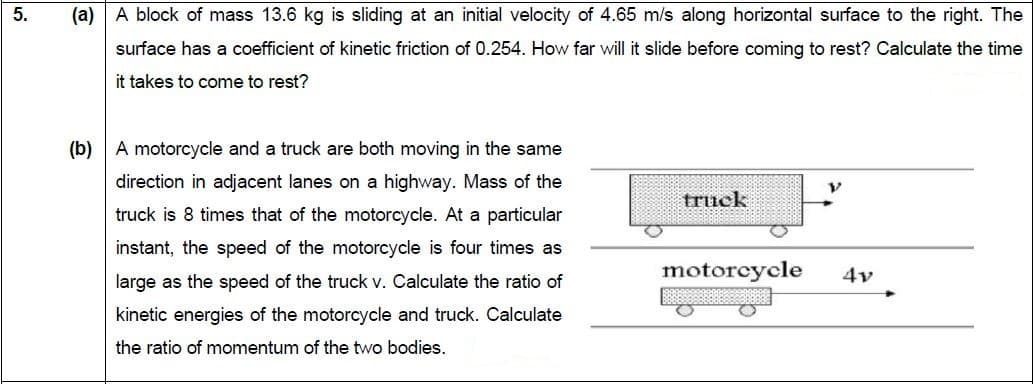 A block of mass 13.6 kg is sliding at an initial velocity of 4.65 m/s along horizontal surface to the right. The
surface has a coefficient of kinetic friction of 0.254. How far will it slide before coming to rest? Calculate the time
it takes to come to rest?
