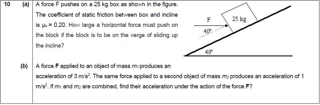 A force F pushes on a 25 kg box as shown in the figure.
(a)
The coefficient of static friction between box and incline
is us = 0.20. How large a horizontal force must push on
the block if the block is to be on the verge of sliding up
the incline?
25 kg
40.
40
(b) A force F applied to an object of mass mi produces an
acceleration of 3 m/s?. The same force applied to a second object of mass m2 produces an acceleration of 1
m/s?. If m and m2 are combined, find their acceleration under the action of the force F?
