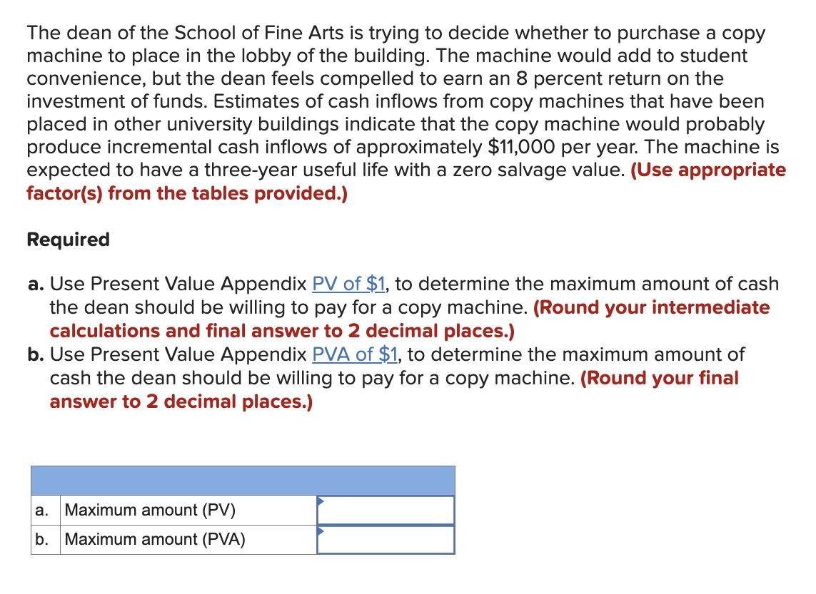 The dean of the School of Fine Arts is trying to decide whether to purchase a copy
machine to place in the lobby of the building. The machine would add to student
convenience, but the dean feels compelled to earn an 8 percent return on the
investment of funds. Estimates of cash inflows from copy machines that have been
placed in other university buildings indicate that the copy machine would probably
produce incremental cash inflows of approximately $11,000 per year. The machine is
expected to have a three-year useful life with a zero salvage value. (Use appropriate
factor(s) from the tables provided.)
Required
a. Use Present Value Appendix PV of $1, to determine the maximum amount of cash
the dean should be willing to pay for a copy machine. (Round your intermediate
calculations and final answer to 2 decimal places.)
b. Use Present Value Appendix PVA of $1, to determine the maximum amount of
cash the dean should be willing to pay for a copy machine. (Round your final
answer to 2 decimal places.)
a. Maximum amount (PV)
b. Maximum amount (PVA)