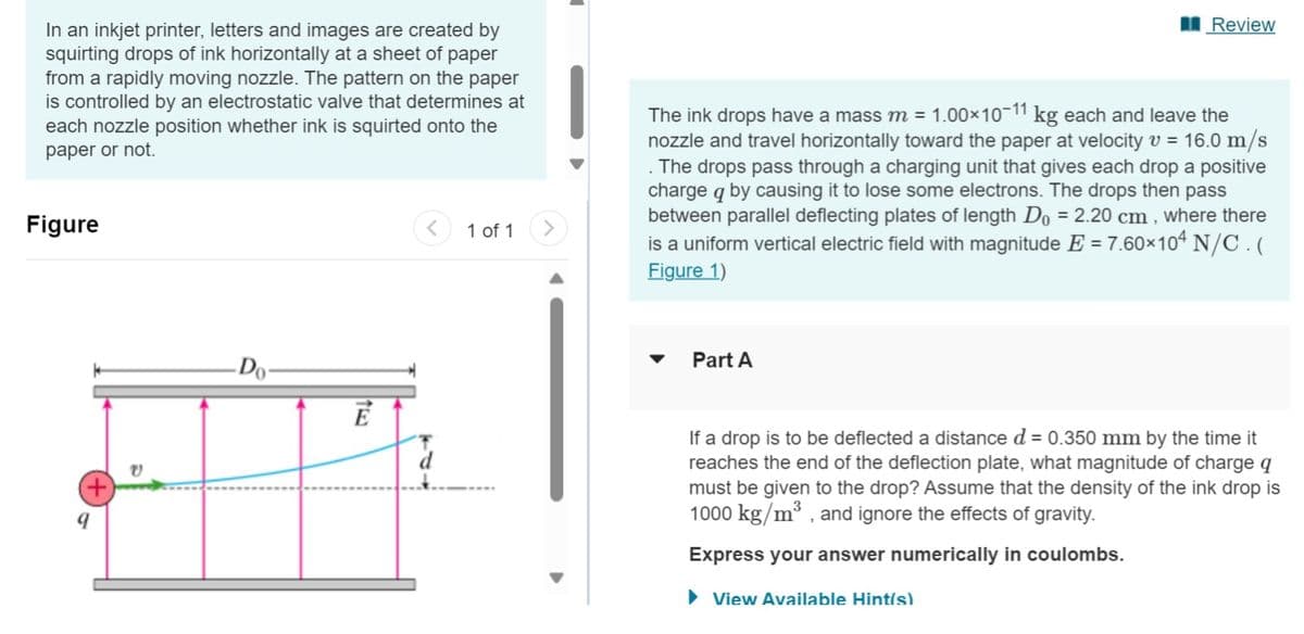 In an inkjet printer, letters and images are created by
squirting drops of ink horizontally at a sheet of paper
from a rapidly moving nozzle. The pattern on the paper
is controlled by an electrostatic valve that determines at
each nozzle position whether ink is squirted onto the
paper or not.
Figure
(+)
Do-
Ē
1 of 1
Review
The ink drops have a mass m = 1.00×10-11 kg each and leave the
nozzle and travel horizontally toward the paper at velocity v = 16.0 m/s
The drops pass through a charging unit that gives each drop a positive
charge q by causing it to lose some electrons. The drops then pass
between parallel deflecting plates of length Do = 2.20 cm, where there
is a uniform vertical electric field with magnitude E = 7.60×104 N/C. (
Figure 1)
Part A
If a drop is to be deflected a distance d = 0.350 mm by the time it
reaches the end of the deflection plate, what magnitude of charge q
must be given to the drop? Assume that the density of the ink drop is
1000 kg/m³, and ignore the effects of gravity.
Express your answer numerically in coulombs.
► View Available Hint(s)