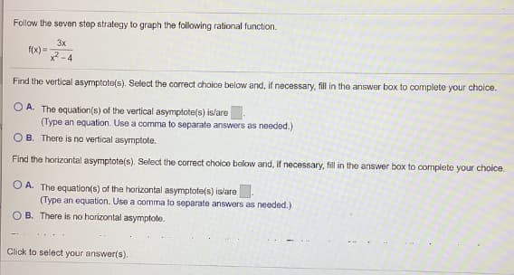 Follow the seven step strategy to graph the following rational function.
3x
f(x) =
x2 -4
Find the vertical asymptote(s). Select the correct choice below and, if necessary, fill in the answor box to complete your choice.
O A. The equation(s) of the vertical asymptote(s) is/are
(Type an equation. Use a comma to separate answers as needed.)
O B. There is no vertical asymptote.
Find the horizontal asymptote(s). Select the correct choice below and, if necessary, fill in the answer box to complete your choice.
O A. The equation(s) of the horizontal asymptote(s) islare.
(Type an equation. Use a comma to separate answers as needed.)
O B. There is no horizontal asymptote.
Click to select your answer(s).
