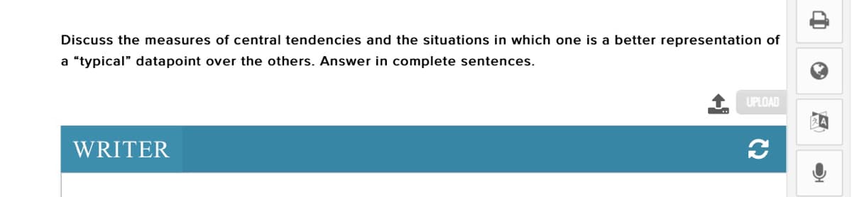 Discuss the measures of central tendencies and the situations in which one is a better representation of
a "typical" datapoint over the others. Answer in complete sentences.
UPLOAD
WRITER
