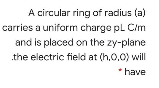 A circular ring of radius (a)
carries a uniform charge pL C/m
and is placed on the zy-plane
.the electric field at (h,0,0) will
* have
