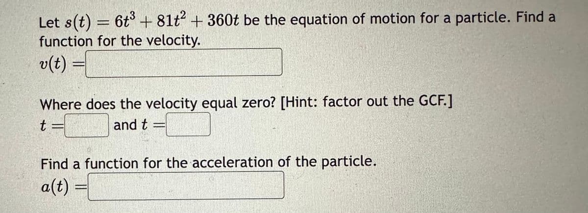 Let s(t) = 6t³ +81+²+360t be the equation of motion for a particle. Find a
function for the velocity.
v(t) =
Where does the velocity equal zero? [Hint: factor out the GCF.]
t
and t
Find a function for the acceleration of the particle.
a(t) =