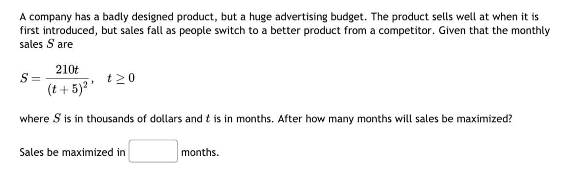 A company has a badly designed product, but a huge advertising budget. The product sells well at when it is
first introduced, but sales fall as people switch to a better product from a competitor. Given that the monthly
sales S are
210t
(t + 5)² '
where S is in thousands of dollars and t is in months. After how many months will sales be maximized?
S
t> 0
Sales be maximized in
months.