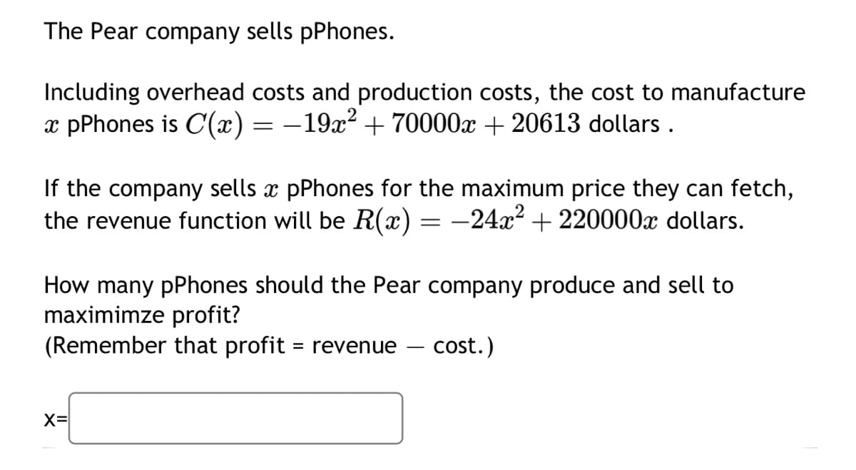 The Pear company sells pPhones.
Including overhead costs and production costs, the cost to manufacture
x pPhones is C'(x) = −19x² + 70000x + 20613 dollars.
If the company sells x pPhones for the maximum price they can fetch,
the revenue function will be R(x) = -24x² + 220000 dollars.
How many pPhones should the Pear company produce and sell to
maximimze profit?
(Remember that profit = revenue
cost.)
X=