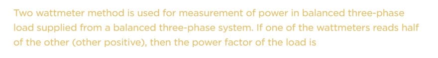 Two wattmeter method is used for measurement of power in balanced three-phase
load supplied from a balanced three-phase system. If one of the wattmeters reads half
of the other (other positive), then the power factor of the load is