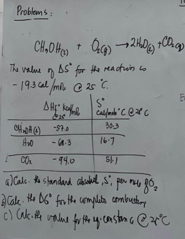 Problems:
CH₂OH(2) + O₂(g) → 2H₂D + CO₂(g)
(2)
The value of
- 19.3 Cal / mi @ 25 °C.
As for the reaction is
Sº
DHE Kcal/mil Call/mole C. @ 2°C
25
30.3
CHADA (4)
-57.0
A₂0
- 68.3
CO₂
-94.0
51.)
a) Calc. the standard absoul, S, per mu 80₂
6) Calc. the D6° for the completo combusting
до г
(c) (alc. the value for the up. constanc@zx°C
I
16.7
E