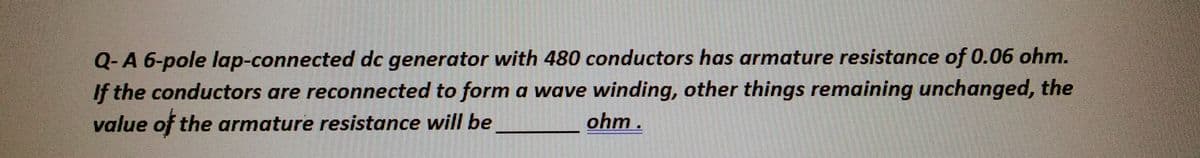 Q-A 6-pole lap-connected dc generator with 480 conductors has armature resistance of 0.06 ohm.
If the conductors are reconnected to form a wave winding, other things remaining unchanged, the
value of the armature resistance will be
ohm.