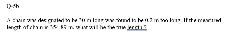 Q-5b
A chain was designated to be 30 m long was found to be 0.2 m too long. If the measured
length of chain is 354.89 m, what will be the true length ?