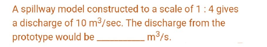 A spillway model constructed to a scale of 1:4 gives
a discharge of 10 m³/sec. The discharge from the
prototype would be
.m³/s.