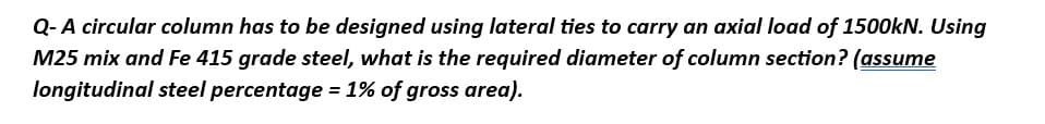 Q- A circular column has to be designed using lateral ties to carry an axial load of 1500kN. Using
M25 mix and Fe 415 grade steel, what is the required diameter of column section? (assume
longitudinal steel percentage = 1% of gross area).