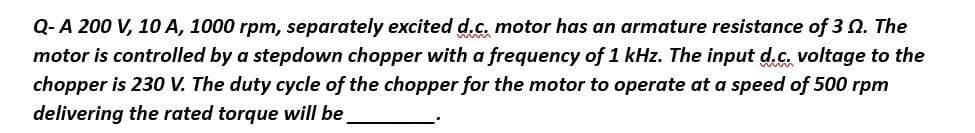 Q-A 200 V, 10 A, 1000 rpm, separately excited d.c. motor has an armature resistance of 30. The
motor is controlled by a stepdown chopper with a frequency of 1 kHz. The input d.c. voltage to the
chopper is 230 V. The duty cycle of the chopper for the motor to operate at a speed of 500 rpm
delivering the rated torque will be