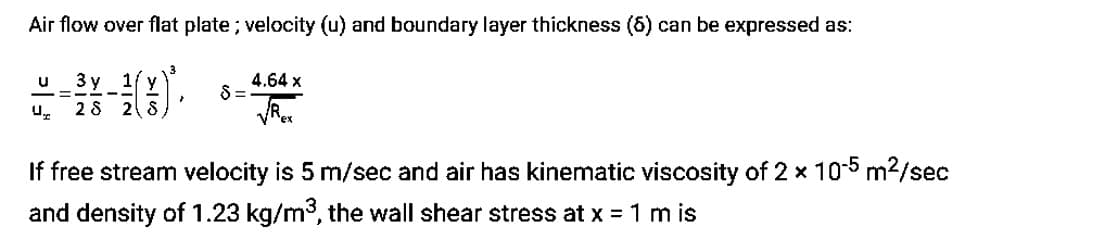 Air flow over flat plate; velocity (u) and boundary layer thickness (6) can be expressed as:
u 3 y 1/y
—=
--
Ur 28 2 S
}
$=
4.64 x
ex
If free stream velocity is 5 m/sec and air has kinematic viscosity of 2 x 10-5 m²/sec
and density of 1.23 kg/m³, the wall shear stress at x = 1 m is