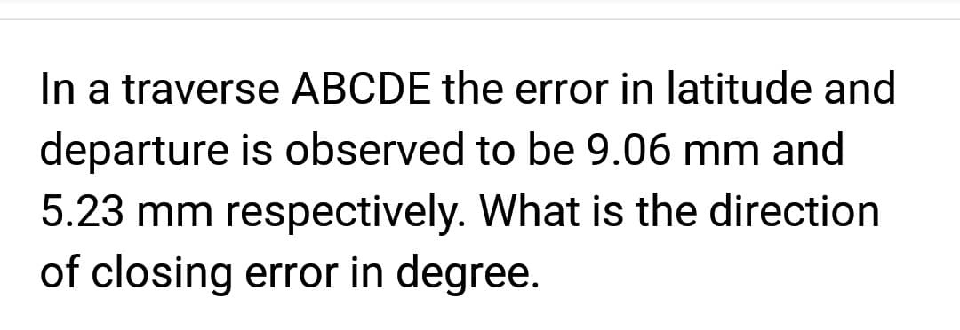 In a traverse ABCDE the error in latitude and
departure is observed to be 9.06 mm and
5.23 mm respectively. What is the direction
of closing error in degree.