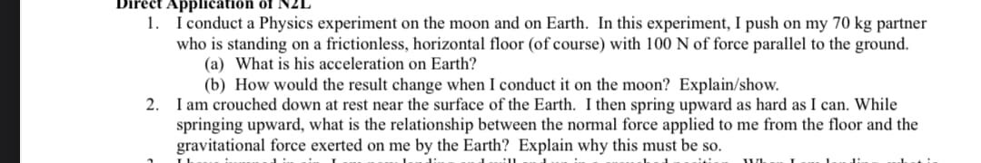 tapplication of NZL
1. I conduct a Physics experiment on the moon and on Earth. In this experiment, I push on my 70 kg partner
who is standing on a frictionless, horizontal floor (of course) with 100 N of force parallel to the ground.
(a) What is his acceleration on Earth?
(b) How would the result change when I conduct it on the moon? Explain/show.
2. I am crouched down at rest near the surface of the Earth. I then spring upward as hard as I can. While
springing upward, what is the relationship between the normal force applied to me from the floor and the
gravitational force exerted on me by the Earth? Explain why this must be so.
WL