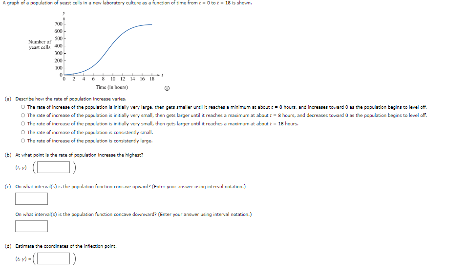 A graph of a population of yeast cells in a new laboratory culture as a function of time from t = 0 to t = 18 is shown.
y
700
600
500
Number of
yeast cells 400
300
200
100
0
0
2
4
6
8 12 14 16 18
Time (in hours)
(a) Describe how the rate of population increase varies.
O The rate of increase of the population is initially very large, then gets smaller until it reaches a minimum at about t = 8 hours, and increases toward 0 as the population begins to level off.
O The rate of increase of the population is initially very small, then gets larger until it reaches a maximum at about t = 8 hours, and decreases toward 0 as the population begins to level off.
O The rate of increase of the population is initially very small, then gets larger until it reaches a maximum at about t = 18 hours.
O The rate of increase of the population is consistently small.
O The rate of increase of the population is consistently large.
(b) At what point is the rate of population increase the highest?
(t, y) =
I
(c) On what interval(s) is the population function concave upward? (Enter your answer using interval notation.)
On what interval(s) is the population function concave downward? (Enter your answer using interval notation.)
(d) Estimate the coordinates of the inflection point.
(t₁ y) =