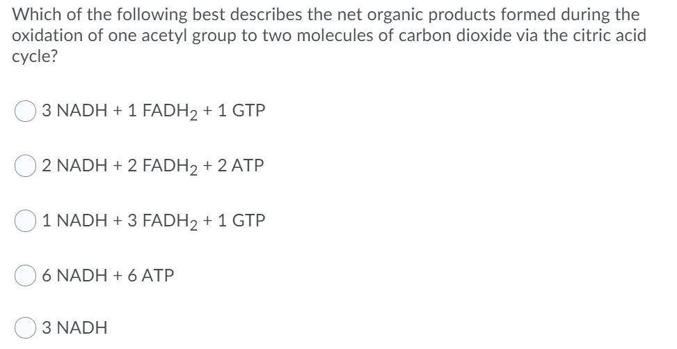 Which of the following best describes the net organic products formed during the
oxidation of one acetyl group to two molecules of carbon dioxide via the citric acid
cycle?
3 NADH + 1 FADH2 + 1 GTP
2 NADH + 2 FADH2 + 2 ATP
1 NADH + 3 FADH2 + 1 GTP
6 NADH + 6 ATP
3 NADH
