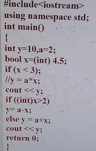 #include<iostream>
using namespace std;
int main()
{
int y=10,a=2;
bool x=(int) 4.5;
if (x <3);
Ily = a*x;
cout << y;
%3D
if ((int)x>2)
y3 a-x3B
else y = a+x;
cout << y;
return 0;
