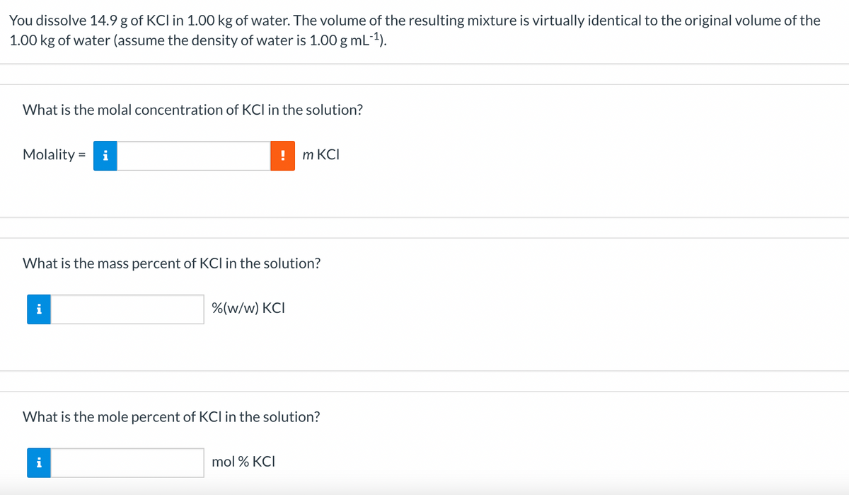 You dissolve 14.9 g of KCI in 1.00 kg of water. The volume of the resulting mixture is virtually identical to the original volume of the
1.00 kg of water (assume the density of water is 1.00 g mL-¹).
What is the molal concentration of KCI in the solution?
Molality = i
What is the mass percent of KCI in the solution?
i
%(w/w) KCI
M.
m KCI
What is the mole percent of KCI in the solution?
mol % KCI