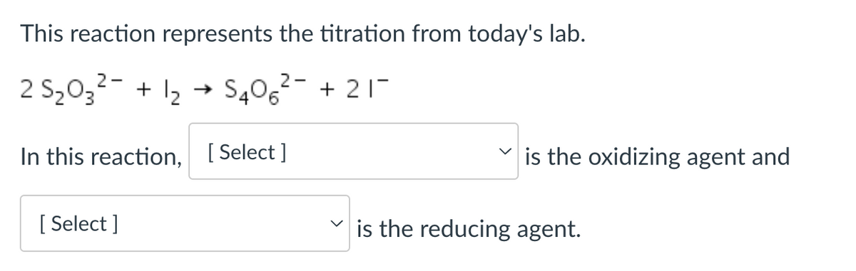 This reaction represents the titration from today's lab.
2 S₂03²- + 1₂ S406² +21-
2-
In this reaction, [Select]
[Select]
is the oxidizing agent and
is the reducing agent.