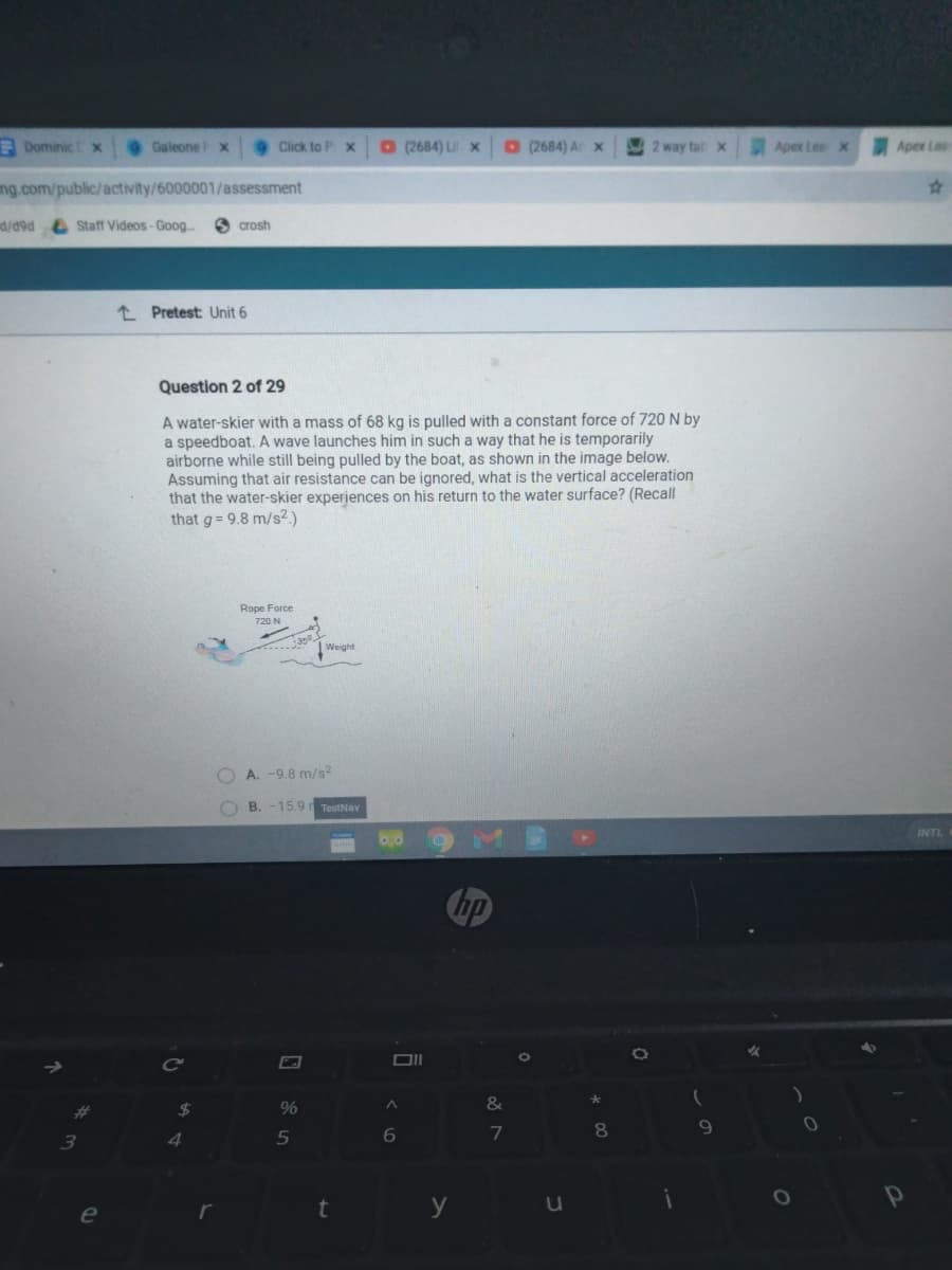 E Dominic x
Galeone x
Click to P x
O (2684) Ux
O(2684) Ar x
2 way tatx
Apex Lea x
Apex Lea
ng.com/public/activity/6000001/assessment
d/49d e Staft Videos- Goog.
O crosh
L Pretest: Unit 6
Question 2 of 29
A water-skier with a mass of 68 kg is pulled with a constant force of 720 N by
a speedboat. A wave launches him in such a way that he is temporarily
airborne while still being pulled by the boat, as shown in the image below.
Assuming that air resistance can be ignored, what is the vertical acceleration
that the water-skier experiences on his return to the water surface? (Recall
that g= 9.8 m/s2)
Rope Force
720 N
| Weight
A. -9.8 m/s2
B. -15.9 TestNav
INTL
hp
8.
3.
4.
e
t y
