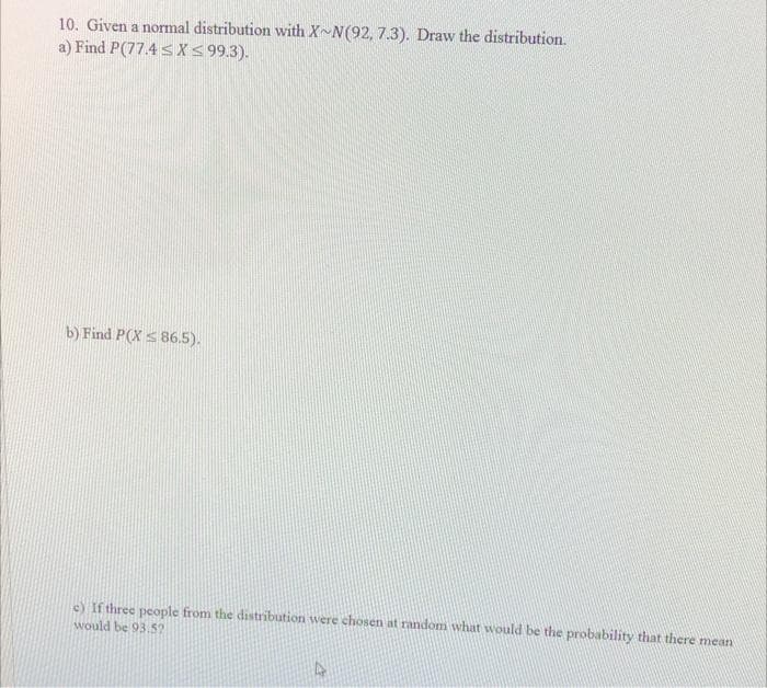 10. Given a normal distribution with X~N(92, 7.3). Draw the distribution.
a) Find P(77.4 s X<99.3).
b) Find P(X s 86.5).
e) If three people from the distribution were chosen at random what would be the probability that there mean
would be 93.52
