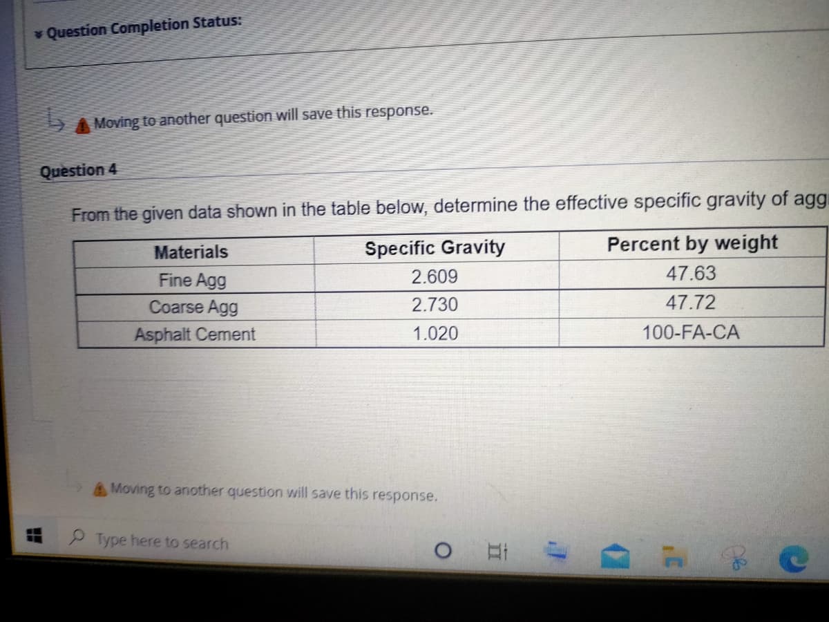 Question Completion Status:
SA Moving to another question will save this response.
Question 4
From the given data shown in the table below, determine the effective specific gravity of aggi
Materials
Specific Gravity
Percent by weight
Fine Agg
2.609
47.63
Coarse Agg
2.730
47.72
Asphalt Cement
1.020
100-FA-CA
Moving to another question will save this response.
Type here to search
