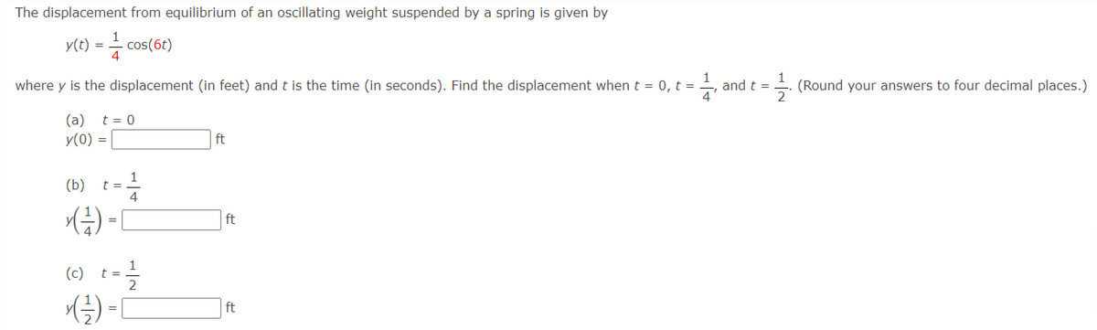 The displacement from equilibrium of an oscillating weight suspended by a spring is given by
y(t) = - cos(6t)
where y is the displacement (in feet) and t is the time (in seconds). Find the displacement when t = 0, t =
and t =
(Round your answers to four decimal places.)
(a) t = 0
y(0) =
ft
1
t =
4
(b)
ft
=
(c) t=글
ft
