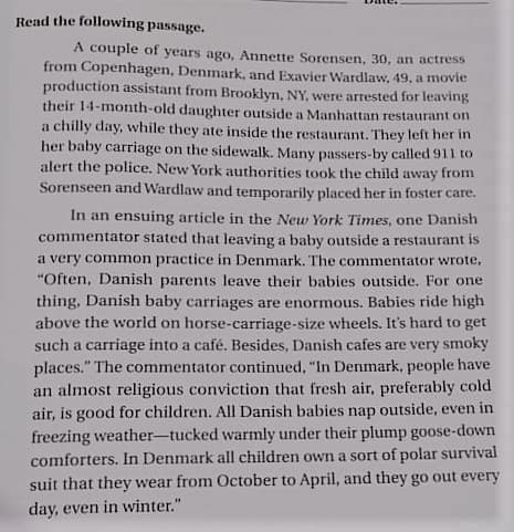 Read the following passage.
A couple of years ago, Annette Sorensen, 30, an actress
from Copenhagen, Denmark, and Exavier Wardlaw, 49, a movie
production assistant from Brooklyn, NY, were arrested for leaving
their 14-month-old daughter outside a Manhattan restaurant on
a chilly day, while they ate inside the restaurant. They left her in
her baby carriage on the sidewalk. Many passers-by called 911 to
alert the police. New York authorities took the child away from
Sorenseen and Wardlaw and temporarily placed her in foster care.
In an ensuing article in the New York Times, one Danish
commentator stated that leaving a baby outside a restaurant is
a very common practice in Denmark. The commentator wrote,
"Often, Danish parents leave their babies outside. For one
thing, Danish baby carriages are enormous. Babies ride high
above the world on horse-carriage-size wheels. It's hard to get
such a carriage into a café. Besides, Danish cafes are very smoky
places." The commentator continued, "In Denmark, people have
an almost religious conviction that fresh air, preferably cold
air, is good for children. All Danish babies nap outside, even in
freezing weather-tucked warmly under their plump goose-down
comforters. In Denmark all children own a sort of polar survival
suit that they wear from October to April, and they go out every
day, even in winter."
